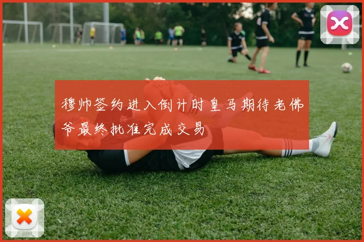 穆帅签约进入倒计时皇马期待老佛爷最终批准完成交易