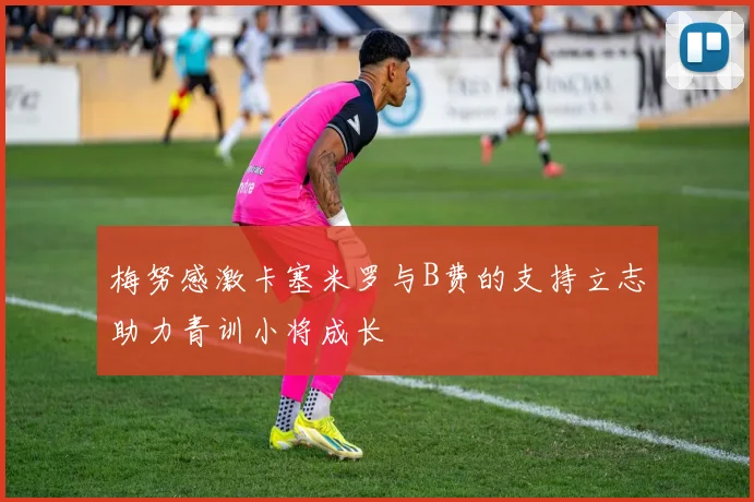 梅努感激卡塞米罗与B费的支持立志助力青训小将成长