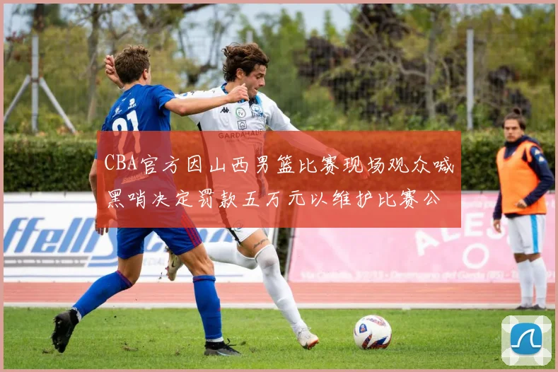 CBA官方因山西男篮比赛现场观众喊黑哨决定罚款五万元以维护比赛公正性