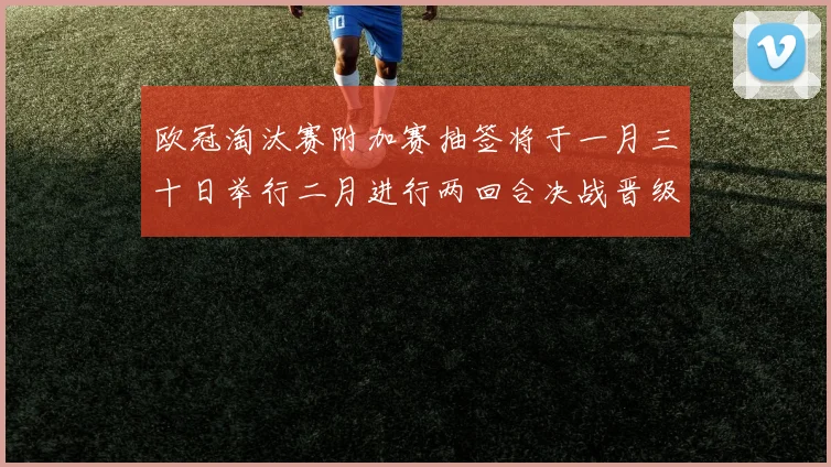 欧冠淘汰赛附加赛抽签将于一月三十日举行二月进行两回合决战晋级十六强