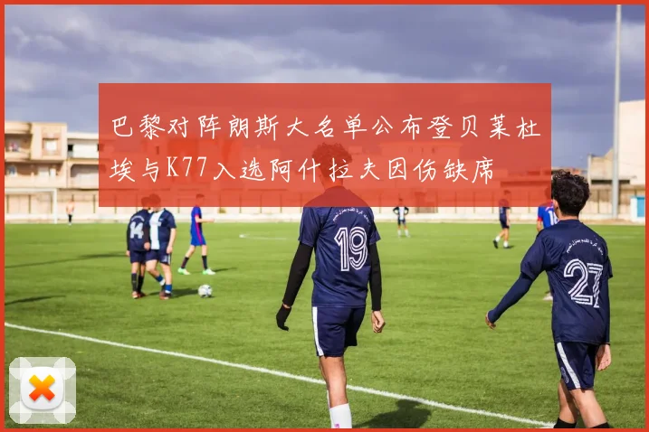 巴黎对阵朗斯大名单公布登贝莱杜埃与K77入选阿什拉夫因伤缺席