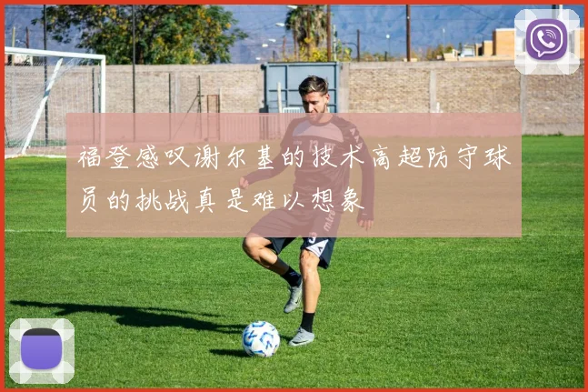 福登感叹谢尔基的技术高超防守球员的挑战真是难以想象