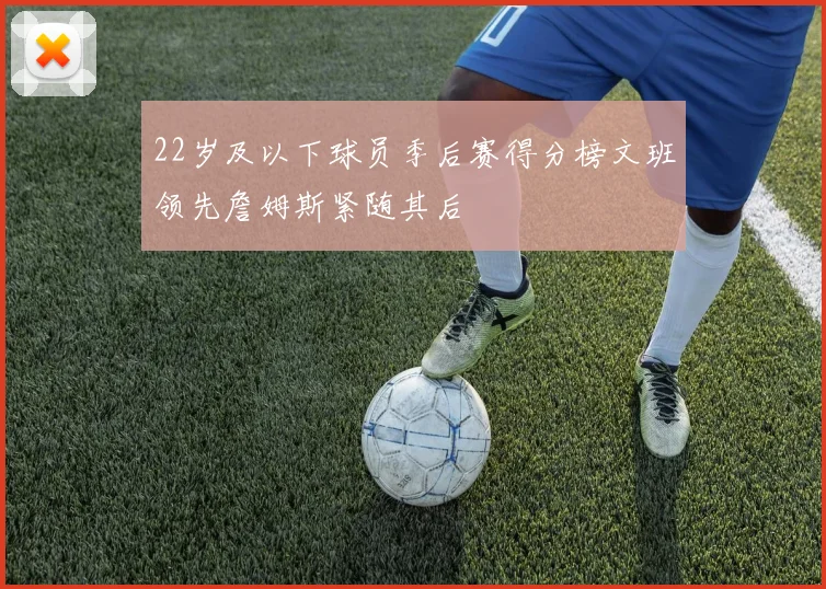 22岁及以下球员季后赛得分榜文班领先詹姆斯紧随其后