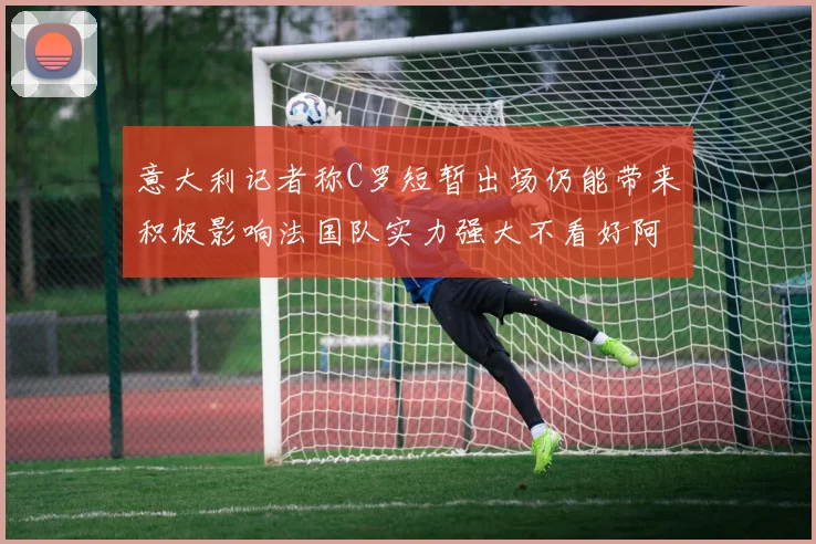 意大利记者称C罗短暂出场仍能带来积极影响法国队实力强大不看好阿根廷表现