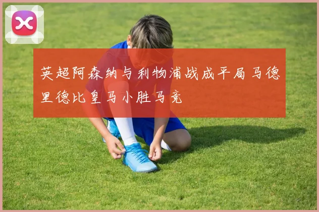 英超阿森纳与利物浦战成平局马德里德比皇马小胜马竞
