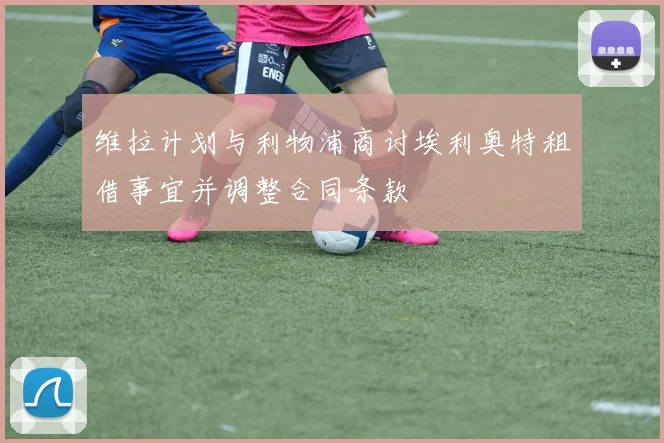 维拉计划与利物浦商讨埃利奥特租借事宜并调整合同条款