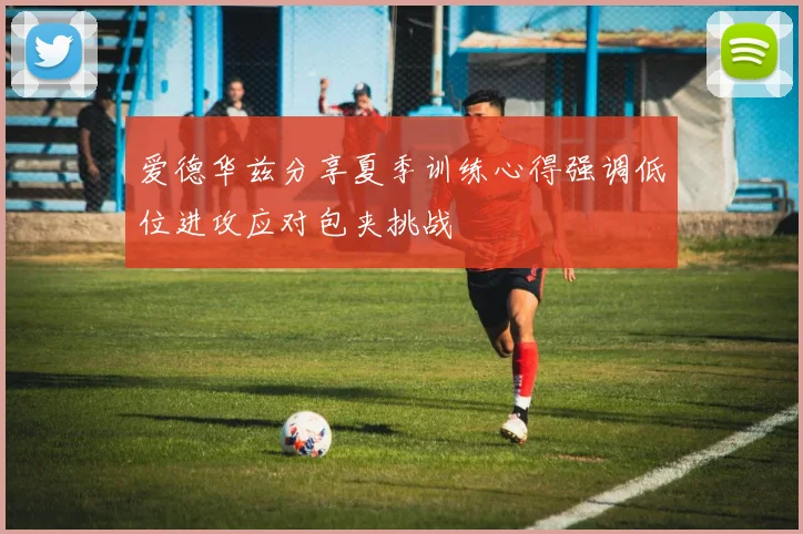 爱德华兹分享夏季训练心得强调低位进攻应对包夹挑战