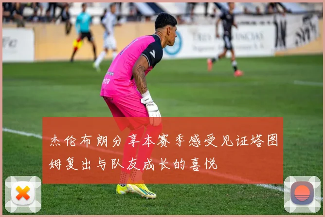 杰伦布朗分享本赛季感受见证塔图姆复出与队友成长的喜悦