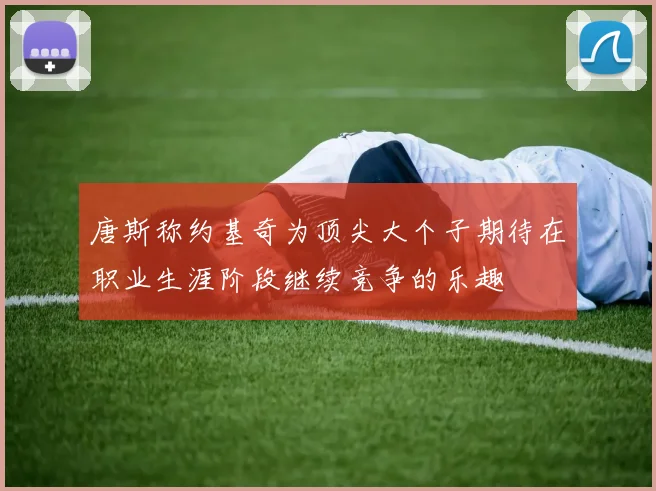 唐斯称约基奇为顶尖大个子期待在职业生涯阶段继续竞争的乐趣